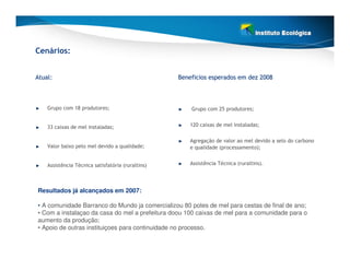 Cenários:


Atual:                                             Beneficios esperados em dez 2008



    Grupo com 18 produtores;                           Grupo com 25 produtores;


    33 caixas de mel instaladas;                       120 caixas de mel instaladas;


                                                       Agregação de valor ao mel devido a selo do carbono
    Valor baixo pelo mel devido a qualidade;           e qualidade (processamento);


    Assistência Técnica satisfatória (ruraltins)       Assistência Técnica (ruraltins).




Resultados já alcançados em 2007:

• A comunidade Barranco do Mundo ja comercializou 80 potes de mel para cestas de final de ano;
• Com a instalaçao da casa do mel a prefeitura doou 100 caixas de mel para a comunidade para o
aumento da produção;
• Apoio de outras instituiçoes para continuidade no processo.
 