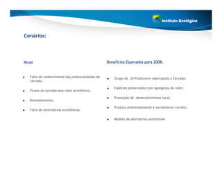 Cenários:




Atual                                             Benefícios Esperados para 2008:
                                                  Benefí


   Falta de conhecimento das potencialidades do       Grupo de 20 Produtores valorizando o Cerrado;
   cerrado;

                                                      Espécies preservadas com agregação de valor;
   Frutos do cerrado sem valor econômico;

                                                      Promoção de desenvolvimento local;
   Desmatamento;

                                                      Produto ambientalmente e socialmente correto;
   Falta de alternativas econômicas.

                                                      Modelo de alternativa sustentável.
 