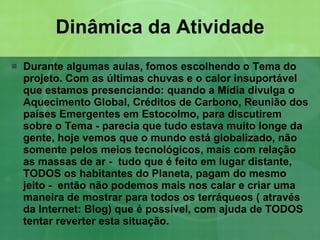 Dinâmica da Atividade Durante algumas aulas, fomos escolhendo o Tema do projeto. Com as últimas chuvas e o calor insuportável que estamos presenciando: quando a Mídia divulga o Aquecimento Global, Créditos de Carbono, Reunião dos países Emergentes em Estocolmo, para discutirem sobre o Tema - parecia que tudo estava muito longe da gente, hoje vemos que o mundo está globalizado, não somente pelos meios tecnológicos, mais com relação as massas de ar -  tudo que é feito em lugar distante, TODOS os habitantes do Planeta, pagam do mesmo jeito -  então não podemos mais nos calar e criar uma maneira de mostrar para todos os terráqueos ( através da Internet: Blog) que é possível, com ajuda de TODOS tentar reverter esta situação. 