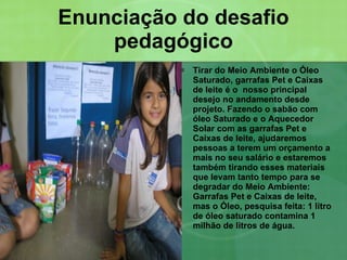 Enunciação do desafio pedagógico Tirar do Meio Ambiente o Óleo Saturado, garrafas Pet e Caixas de leite é o  nosso principal desejo no andamento desde projeto. Fazendo o sabão com óleo Saturado e o Aquecedor Solar com as garrafas Pet e Caixas de leite, ajudaremos pessoas a terem um orçamento a mais no seu salário e estaremos também tirando esses materiais que levam tanto tempo para se degradar do Meio Ambiente: Garrafas Pet e Caixas de leite, mas o Óleo, pesquisa feita: 1 litro de óleo saturado contamina 1 milhão de litros de água. 