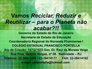 Vamos  Reciclar, Reduzir e Reutilizar – para o Planeta não acabar?!! Governo do Estado do Rio de Janeiro Secretaria de Estado de Educação Coordenadoria Regional do Noroeste Fluminense I COLÉGIO ESTADUAL FRANCISCO PORTELLA Ato de Criação: 14/12/1922.Gov. Dr. Raul de Moraes Veiga Rua Pres. Getúlio Vargas, nº 08.  Natividade – RJ Telefone: 22-38413480 / 22-38414177  FAX: 22-38414162 e-mail: celfportella@hotmail.com    