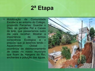 2ª Etapa Mobilização da Comunidade Escolar e ao entorno do Colégio, propondo Parcerias: Guardar o Óleo, as garrafas Pet e Caixas de leite, que passaríamos outro dia para recolher; Mostrar a importância de termos consciência Ecológica e o prejuízo que já estamos tendo – Aquecimento Global – ocorrência de desmoronamento de casas no nosso município que ficam às margens do Rio, enchentes e poluição das águas. 