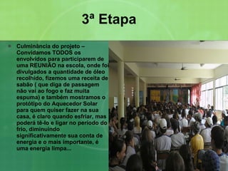 3ª Etapa Culminância do projeto – Convidamos TODOS os envolvidos para participarem de uma REUNIÃO na escola, onde foi divulgados a quantidade de óleo recolhido, fizemos uma receita de sabão ( que diga de passagem não vai ao fogo e faz muita espuma) e também mostramos o protótipo do Aquecedor Solar para quem quiser fazer na sua casa, é claro quando esfriar, mas poderá tê-lo e ligar no período do frio, diminuindo significativamente sua conta de energia e o mais importante, é uma energia limpa... 