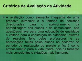 Critérios de Avaliação da Atividade  A avaliação como elemento integrante de uma proposta curricular e a tomada de decisões direcionadas para o aprimoramento da aprendizagem dos alunos e da comunidade, são questões-chave para uma educação de qualidade e voltada para a construção da cidadania, através de registros feito pelos professores e as apreciações feitas pelos alunos no decorrer do período de realização do projeto e ficará como embasamento para a vida inteira, pois os tornarão mais conscientes e cidadãos mais humanos. 