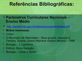 Referências Bibliográficas:   Parâmetros Curriculares Nacionais – Ensino Médio http://portal.mec.gov.br/seb/arquivos/pdf/blegais.pdf Mídias Impressas:  Livros:  O Município de Natividade – Seus grupos, espaços e Tempos. Autora: Gianni Werneck Arenari Martins – 1996 Biologia – J. Laurence Editora: Nova Geração Biologia – César e Sezar 