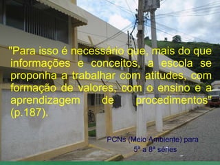 "Para isso é necessário que, mais do que informações e conceitos, a escola se proponha a trabalhar com atitudes, com formação de valores, com o ensino e a aprendizagem de procedimentos" (p.187). PCNs (Meio Ambiente) para 5ª a 8ª séries 