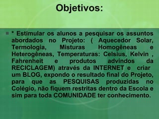 Objetivos: *   Estimular os alunos a pesquisar os assuntos abordados no Projeto: ( Aquecedor Solar, Termologia, Misturas Homogêneas e Heterogêneas, Temperaturas: Celsius, Kelvin , Fahrenheit e produtos advindos da RECICLAGEM) através da INTERNET e  criar  um BLOG, expondo o resultado final do Projeto, para que as PESQUISAS produzidas no Colégio, não fiquem restritas dentro da Escola e sim para toda COMUNIDADE ter conhecimento. 