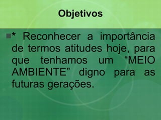 Objetivos *  Reconhecer a importância de termos atitudes hoje, para que tenhamos um “MEIO AMBIENTE” digno para as futuras gerações.  