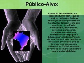 Público-Alvo: Alunos do Ensino Médio, em especial a turma 3001 – que se mostrou muito envolvida na confecção de todo processo do Projeto. Mas também tenho que mencionar  todo Ensino Fundamental, merendeiras, serventes, professores, coordenadores de turno, orientadores (Pedagógico e Educacional), diretoras, Pais de alunos e Comunidade, também se mostraram envolvidos, pois só teremos uma consciência ambiental se TODOS estiverem envolvidos e sempre caminhando para a sustentabilidade. 