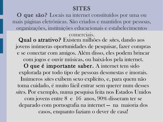 SITES O   que   são?   Locais na internet constituídos por uma ou mais páginas eletrônicas. São criados e mantidos por pessoas, organizações, instituições educacionais e estabelecimentos comerciais. Qual   o   atrativo?  Existem milhões de  sites,  dando aos jovens inúmeras oportunidades de pesquisar, fazer compras e se conectar com amigos. Além disso, eles podem brincar com jogos e ouvir músicas, ou baixá-los pela internet. O   que   é importante saber.  A internet tem sido explorada por todo tipo de pessoas desonestas e imorais. Inúmeros  sites  exibem sexo explícito, e, para quem não toma cuidado, é muito fácil entrar sem querer num desses  sites.  Por exemplo, numa pesquisa feita nos Estados Unidos com jovens entre 8 e 16 anos, 90% disseram ter se deparado com pornografia na internet — na maioria dos casos, enquanto faziam o dever de casa! 