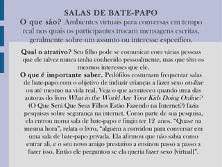 SALAS   DE   BATE-PAPO O   que   são?   Ambientes virtuais para conversas em tempo real nos quais os participantes trocam mensagens escritas, geralmente sobre um assunto ou interesse específico. Qual   o   atrativo?  Seu filho pode se comunicar com várias pessoas que ele talvez nunca tenha conhecido pessoalmente, mas que têm os mesmos interesses que ele. O   que   é importante saber.  Pedófilos costumam frequentar salas de bate-papo com o objetivo de induzir crianças a fazer sexo  on-line  ou até mesmo na vida real. Veja o que aconteceu quando uma das autoras do livro  What   in   the   World   Are   Your   Kids   Doing   Online?  (O Que Será Que Seus Filhos Estão Fazendo na Internet?) fazia pesquisas sobre segurança na internet. Como parte de sua pesquisa, ela entrou numa sala de bate-papo e fingiu ter 12 anos. “Quase na mesma hora”, relata o livro, “alguém a convidou para conversar em uma sala de bate-papo privada. Ela afirmou que não sabia como entrar ali, e o seu novo amigo prestativo a ensinou passo a passo a fazer isso. Então ele perguntou se ela queria fazer sexo [virtual]”. 