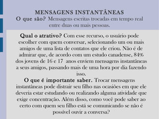 MENSAGENS   INSTANTÂNEAS O   que   são?   Mensagens escritas trocadas em tempo real entre duas ou mais pessoas. Qual   o   atrativo?  Com esse recurso, o usuário pode escolher com quem conversar, selecionando um ou mais amigos de uma lista de contatos que ele criou. Não é de admirar que, de acordo com um estudo canadense, 84% dos jovens de 16 e 17 anos enviem mensagens instantâneas a seus amigos, passando mais de uma hora por dia fazendo isso. O   que   é importante saber.  Trocar mensagens instantâneas pode distrair seu filho nas ocasiões em que ele deveria estar estudando ou realizando alguma atividade que exige concentração. Além disso, como você pode saber ao certo com quem seu filho está se comunicando se não é possível ouvir a conversa? 