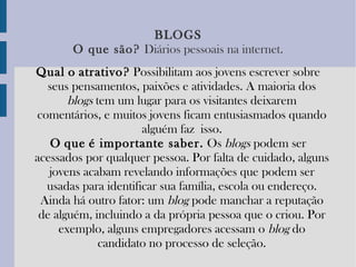 BLOGS O   que   são?   Diários pessoais na internet. Qual   o   atrativo?  Possibilitam aos jovens escrever sobre seus pensamentos, paixões e atividades. A maioria dos  blogs  tem um lugar para os visitantes deixarem comentários, e muitos jovens ficam entusiasmados quando alguém faz isso. O   que   é importante saber.  Os  blogs  podem ser acessados por qualquer pessoa. Por falta de cuidado, alguns jovens acabam revelando informações que podem ser usadas para identificar sua família, escola ou endereço. Ainda há outro fator: um  blog  pode manchar a reputação de alguém, incluindo a da própria pessoa que o criou. Por exemplo, alguns empregadores acessam o  blog  do candidato no processo de seleção. 