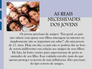 AS REAIS  NECESSIDADES DOS JOVENS Os jovens precisam de amigos. “Em geral, os pais não sabem com quem seus filhos interagem na internet ou simplesmente não se importam em saber”, diz uma jovem de 15 anos. Hoje em dia, os pais não se podem dar ao luxo de serem indiferentes em relação aos amigos de seus filhos. De fato, há fortes razões para supervisionar de perto as amizades de seu filho. Esse cuidado envolve mais do que apenas proteger os jovens de más influências. Eles precisam do tipo correto de amigos. 
