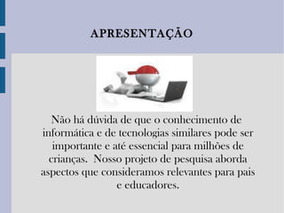 Não há dúvida de que o conhecimento de informática e de tecnologias similares pode ser importante e até essencial para milhões de crianças. Nosso projeto de pesquisa aborda aspectos que consideramos relevantes para pais e educadores. APRESENTAÇÃO 