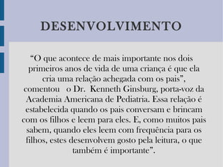 DESENVOLVIMENTO “ O que acontece de mais importante nos dois primeiros anos de vida de uma criança é que ela cria uma relação achegada com os pais”, comentou  o Dr. Kenneth Ginsburg, porta-voz da Academia Americana de Pediatria. Essa relação é estabelecida quando os pais conversam e brincam com os filhos e leem para eles. E, como muitos pais sabem, quando eles leem com frequência para os filhos, estes desenvolvem gosto pela leitura, o que também é importante”. 