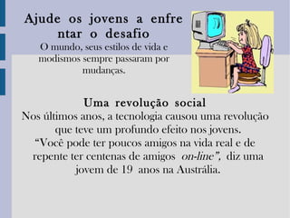 Ajude   os   jovens   a   enfrentar   o   desafio O mundo, seus estilos de vida e modismos sempre passaram por mudanças. Uma   revolução   social Nos últimos anos, a tecnologia causou uma revolução que teve um profundo efeito nos jovens. “ Você pode ter poucos amigos na vida real e de repente ter centenas de amigos  on-line”,   diz uma jovem de 19 anos na Austrália. 