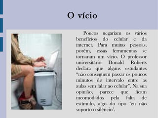 O vício Poucos negariam os vários benefícios do celular e da internet. Para muitas pessoas, porém, essas ferramentas se tornaram um vício. O professor universitário Donald Roberts declara que alguns estudantes “não conseguem passar os poucos minutos de intervalo entre as aulas sem falar ao celular”. Na sua opinião, parece que ficam incomodados pela falta de estímulo, algo do tipo ‘eu não suporto o silêncio’. 
