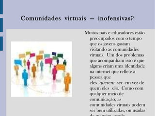 Comunidades   virtuais   —  inofensivas? Muitos pais e educadores estão preocupados com o tempo que os jovens gastam visitando as comunidades virtuais. Um dos problemas que acompanham isso é que alguns criam uma identidade na internet que reflete a pessoa que eles  querem   ser   em vez de quem eles  são .  Como com qualquer meio de comunicação, as comunidades virtuais podem ser bem utilizadas, ou usadas de maneira errada. 
