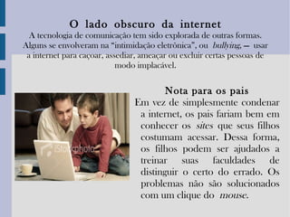 O   lado   obscuro   da   internet A tecnologia de comunicação tem sido explorada de outras formas. Alguns se envolveram na “intimidação eletrônica”, ou  bullying , — usar a internet para caçoar, assediar, ameaçar ou excluir certas pessoas de modo implacável. Nota para os pais Em vez de simplesmente condenar a internet, os pais fariam bem em conhecer os  sites   que seus filhos costumam acessar. Dessa forma, os filhos podem ser ajudados a treinar suas faculdades de distinguir o certo do errado. Os problemas não são solucionados com um clique do  mouse . 