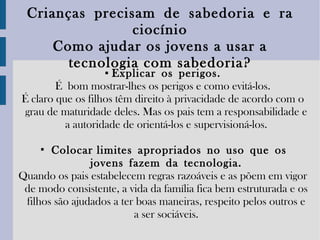 Crianças   precisam   de   sabedoria   e   raciocínio C omo ajudar os jovens a usar a tecnologia com sabedoria? ▪   Explicar   os   perigos. É bom mostrar-lhes os perigos e como evitá-los. É claro que os filhos têm direito à privacidade de acordo com o grau de maturidade deles. Mas os pais tem a responsabilidade e a autoridade de orientá-los e supervisioná-los. ▪   Colocar limites   apropriados   no   uso   que   os jovens   fazem   da   tecnologia. Quando os pais estabelecem regras razoáveis e as põem em vigor de modo consistente, a vida da família fica bem estruturada e os filhos são ajudados a ter boas maneiras, respeito pelos outros e a ser sociáveis. 