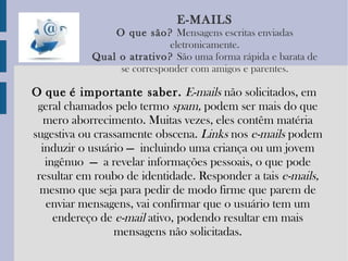 E-MAILS O   que   são?   Mensagens escritas enviadas eletronicamente. Qual   o   atrativo?   São uma forma rápida e barata de se corresponder com amigos e parentes. O   que   é importante saber.   E-mails  não solicitados, em geral chamados pelo termo  spam,  podem ser mais do que mero aborrecimento. Muitas vezes, eles contêm matéria sugestiva ou crassamente obscena.  Links  nos  e-mails  podem induzir o usuário — incluindo uma criança ou um jovem ingênuo — a revelar informações pessoais, o que pode resultar em roubo de identidade. Responder a tais  e-mails,  mesmo que seja para pedir de modo firme que parem de enviar mensagens, vai confirmar que o usuário tem um endereço de  e-mail  ativo, podendo resultar em mais mensagens não solicitadas. 