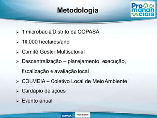 Metodologia
 1 microbacia/Distrito da COPASA
 10.000 hectares/ano
 Comitê Gestor Multisetorial
 Descentralização – planejamento, execução,
fiscalização e avaliação local
 COLMEIA – Coletivo Local de Meio Ambiente
 Cardápio de ações
 Evento anual
 