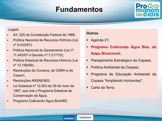 Fundamentos
Legais
 Art. 225 da Constituição Federal de 1988;
 Política Nacional de Recursos Hídricos (Lei
nº 9.433/97);
 Política Nacional do Saneamento (Lei nº
11.445/07 e Decreto nº 7.217/10);
 Política Estadual de Recursos Hídricos (Lei
nº 13.199/99);
 Resoluções do Conama, do CNRH e do
Copam;
 Resoluções ARSAE/MG;
 Lei Estadual nº 12.503 de 30 de maio de
1997, que cria o Programa Estadual de
Conservação da Água.
 Programa Cultivando Água Boa/MG.
Outros
 Agenda 21;
 Programa Cultivando Água Boa, da
Itaipu Binacional;
 Planejamento Estratégico da Copasa;
 Política Ambiental da Copasa;
 Programa de Educação Ambiental da
Copasa “Ampliando Horizontes”;
 Carta da Terra.
 
