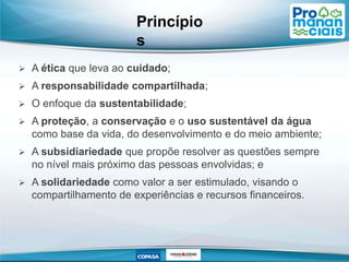 Princípio
s
 A ética que leva ao cuidado;
 A responsabilidade compartilhada;
 O enfoque da sustentabilidade;
 A proteção, a conservação e o uso sustentável da água
como base da vida, do desenvolvimento e do meio ambiente;
 A subsidiariedade que propõe resolver as questões sempre
no nível mais próximo das pessoas envolvidas; e
 A solidariedade como valor a ser estimulado, visando o
compartilhamento de experiências e recursos financeiros.
 