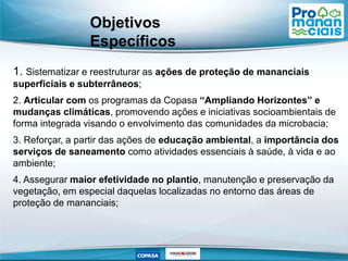 1. Sistematizar e reestruturar as ações de proteção de mananciais
superficiais e subterrâneos;
2. Articular com os programas da Copasa “Ampliando Horizontes” e
mudanças climáticas, promovendo ações e iniciativas socioambientais de
forma integrada visando o envolvimento das comunidades da microbacia;
3. Reforçar, a partir das ações de educação ambiental, a importância dos
serviços de saneamento como atividades essenciais à saúde, à vida e ao
ambiente;
4. Assegurar maior efetividade no plantio, manutenção e preservação da
vegetação, em especial daquelas localizadas no entorno das áreas de
proteção de mananciais;
Objetivos
Específicos
 