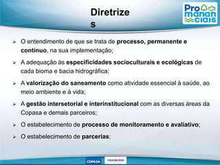  O entendimento de que se trata de processo, permanente e
contínuo, na sua implementação;
 A adequação às especificidades socioculturais e ecológicas de
cada bioma e bacia hidrográfica;
 A valorização do saneamento como atividade essencial à saúde, ao
meio ambiente e à vida;
 A gestão intersetorial e interinstitucional com as diversas áreas da
Copasa e demais parceiros;
 O estabelecimento de processo de monitoramento e avaliativo;
 O estabelecimento de parcerias;
Diretrize
s
 