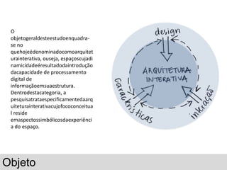 O
 objetogeraldesteestudoenquadra-
 se no
 quehojeédenominadocomoarquitet
 urainterativa, ouseja, espaçoscujadi
 namicidadeéresultadodaintrodução
 dacapacidade de processamento
 digital de
 informaçãoemsuaestrutura.
 Dentrodestacategoria, a
 pesquisatrataespecificamentedaarq
 uiteturainterativacujofococonceitua
 l reside
 emaspectossimbólicosdaexperiênci
 a do espaço.




Objeto
 
