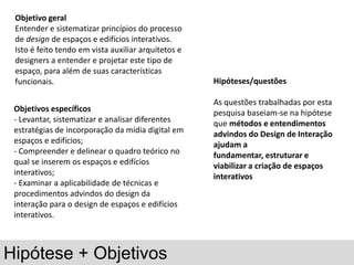 Objetivo geral
 Entender e sistematizar princípios do processo
 de design de espaços e edifícios interativos.
 Isto é feito tendo em vista auxiliar arquitetos e
 designers a entender e projetar este tipo de
 espaço, para além de suas características
 funcionais.                                         Hipóteses/questões

                                                     As questões trabalhadas por esta
 Objetivos específicos                               pesquisa baseiam-se na hipótese
 - Levantar, sistematizar e analisar diferentes      que métodos e entendimentos
 estratégias de incorporação da mídia digital em     advindos do Design de Interação
 espaços e edifícios;                                ajudam a
 - Compreender e delinear o quadro teórico no        fundamentar, estruturar e
 qual se inserem os espaços e edifícios              viabilizar a criação de espaços
 interativos;                                        interativos
 - Examinar a aplicabilidade de técnicas e
 procedimentos advindos do design da
 interação para o design de espaços e edifícios
 interativos.



Hipótese + Objetivos
 