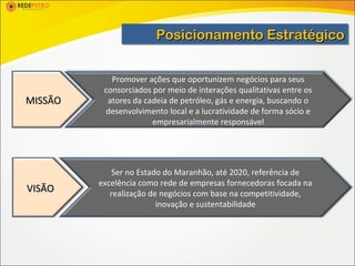 Posicionamento Estratégico
                        Posicionamento Estratégico

            Promover ações que oportunizem negócios para seus
          consorciados por meio de interações qualitativas entre os
MISSÃO     atores da cadeia de petróleo, gás e energia, buscando o
          desenvolvimento local e a lucratividade de forma sócio e
                       empresarialmente responsável




             Ser no Estado do Maranhão, até 2020, referência de
         excelência como rede de empresas fornecedoras focada na
VISÃO       realização de negócios com base na competitividade,
                         inovação e sustentabilidade
 