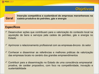 Objetivos
          Inserção competitiva e sustentável de empresas maranhenses na
Geral     cadeia produtiva do petróleo, gás e energia


Específicos
 Desenvolver ações que contribuam para a valorização do conteúdo local na
  aquisição de bens e serviços pela cadeia de petróleo, gás e energia no
  Estado

 Aprimorar o relacionamento profissional com as empresas-âncora do setor

 Conhecer e disseminar as referências e melhores práticas de valorização
  das empresas locais no cenário dos grandes empreendimentos

 Contribuir para a disseminação no Estado de uma consciência empresarial
  proativa, de caráter propositivo, com foco na competitividade, inovação e
  sustentabilidade
 