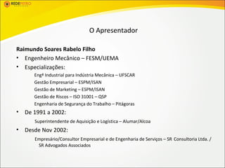 O Apresentador

Raimundo Soares Rabelo Filho
• Engenheiro Mecânico – FESM/UEMA
• Especializações:
       Engª Industrial para Indústria Mecânica – UFSCAR
       Gestão Empresarial – ESPM/ISAN
       Gestão de Marketing – ESPM/ISAN
       Gestão de Riscos – ISO 31001 – QSP
       Engenharia de Segurança do Trabalho – Pitágoras
•   De 1991 a 2002:
       Superintendente de Aquisição e Logística – Alumar/Alcoa
•   Desde Nov 2002:
       Empresário/Consultor Empresarial e de Engenharia de Serviços – SR Consultoria Ltda. /
        SR Advogados Associados
 