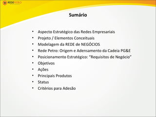 Sumário


•   Aspecto Estratégico das Redes Empresariais
•   Projeto / Elementos Conceituais
•   Modelagem da REDE de NEGÓCIOS
•   Rede Petro: Origem e Adensamento da Cadeia PG&E
•   Posicionamento Estratégico: “Requisitos de Negócio”
•   Objetivos
•   Ações
•   Principais Produtos
•   Status
•   Critérios para Adesão
 