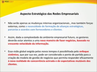 Aspecto Estratégico das Redes Empresariais

•   Não serão apenas as mudanças internas organizacionais , mas também forças
    externas, como a necessidade de formação de alianças estratégicas,
    parcerias e acordos com fornecedores e clientes.

•   Assim, dada a complexidade do ambiente empresarial futuro, os gestores
    deverão estar atentos a uma nova maneira de fazer negócios, baseada na
    crescente velocidade da informação.

•   Essa visão global exigida pelos novos tempos é possibilitada pelo enfoque
    sistêmico, que por sua vez, pode ser considerado o ponto de partida para a
    criação do modelo de gestão de negócios que permita responder eficazmente
    à nova realidade de concorrência acirrada e de expectativas mutáveis dos
    clientes.
 