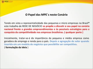 O Papel das MPE´s neste Cenário

Tendo em vista a representatividade das pequenas e micro empresas no Brasil*
este trabalho de REDE DE NEGÓCIO se propõe a discutir o seu papel no cenário
nacional frente a grandes empreendimentos e às possíveis estratégias para a
conquista da competitividade nas empresas brasileiras. ( qualquer porte )

Inicialmente, tratar-se-á da importância da pequena e média empresa como
geradora de emprego e renda para o país. Depois a agregação de valor quando
inserida em um modelo de negócios que possibilite ser competitiva.
( formulação da ideia )
 