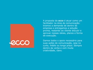 UM POUCO SOBRE NÓS




                      A proposta da ecco é atuar como um
                     A Ecco! é o resultado de união de
                      facilitador na área da comunicação:
                      tiramos a demanda de dentro da
                     profissionais com experiências ricas e
                      empresa e entregamos a solução
                     diversificadas, com paixão assumida pelo
                     que fazem. Sempre acreditamos poder e
                      pronta, restando ao cliente discutir
                      aprovar nossas ideias, planos e forma
                     fazer as coisas de um modo melhor e
                      de execução.
                     diferente de tudo no mercado.
                      Damos todos o apoio necessário para
                     Com ampla área de atuação, facilitamos
                      suas ações de comunicação, seja no
                     acurto, médio com o seu prazo. Sempre
                       comunicação ou longo público e nos
                     dedicamos averba e com muita
                      dentro da entender todas as variáveis
                      criatividade, claro.
                     do seu negócio. Pra gente, o seu sucesso
                     é o melhor resultado de nosso trabalho.
 