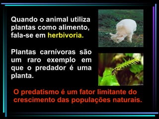 O predatismo é um fator limitante do crescimento das populações naturais. Plantas carnívoras são um raro exemplo em que o predador é uma planta. Quando o animal utiliza plantas como alimento, fala-se em  herbivoria. 