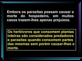 Embora os parasitas possam causar a morte do hospedeiro, em muitos casos trazem-lhes apenas prejuízos. Os herbívoros que consomem plantas inteiras são considerados predadores e parasitas quando consomem partes das mesmas sem porém causar-lhes a morte.  
