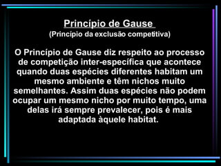 Princípio de Gause  (Princípio da exclusão competitiva) O Princípio de Gause diz respeito ao processo de competição inter-específica que acontece quando duas espécies diferentes habitam um mesmo ambiente e têm nichos muito semelhantes. Assim duas espécies não podem ocupar um mesmo nicho por muito tempo, uma delas irá sempre prevalecer, pois é mais adaptada àquele habitat.  