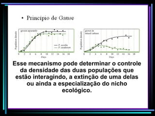 Esse mecanismo pode determinar o controle da densidade das duas populações que estão interagindo, a extinção de uma delas ou ainda a especialização do nicho ecológico. 
