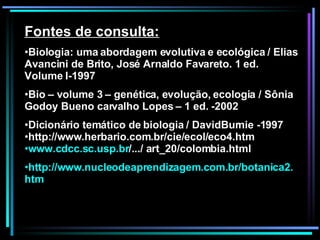 Fontes de consulta: Biologia: uma abordagem evolutiva e ecológica / Elias Avancini de Brito, José Arnaldo Favareto. 1 ed. Volume I-1997 Bio – volume 3 – genética, evolução, ecologia / Sônia Godoy Bueno carvalho Lopes – 1 ed. -2002 Dicionário temático de biologia / DavidBurnie -1997 http://www.herbario.com.br/cie/ecol/eco4.htm www.cdcc.sc.usp.br /.../ art_20/colombia.html   http ://www. nucleodeaprendizagem .com. br /botanica2. htm 