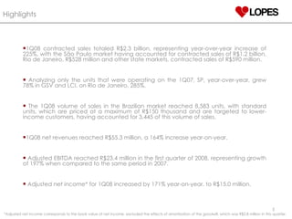 Highlights   1Q08 contracted sales totaled R$2.3 billion, representing year-over-year increase of 225%, with the São Paulo market having accounted for contracted sales of R$1.2 billion, Rio de Janeiro, R$528 million and other state markets, contracted sales of R$590 million.  Analyzing only the units that were operating on the 1Q07, SP, year-over-year, grew 78% in GSV and LCI, on Rio de Janeiro, 285%. The 1Q08 volume of sales in the Brazilian market reached 8,583 units, with standard units, which are priced at a maximum of R$150 thousand and are targeted to lower-income customers, having accounted for 3,445 of this volume of sales. 1Q08 net revenues reached R$55.3 million, a 164% increase year-on-year. Adjusted EBITDA reached R$23.4 million in the first quarter of 2008, representing growth of 197% when compared to the same period in 2007.  Adjusted net income* for 1Q08 increased by 171% year-on-year, to R$15.0 million. *Adjusted net income corresponds to the book value of net income, excluded the effects of amortization of the goodwill, which was R$2.8 million in this quarter. 
