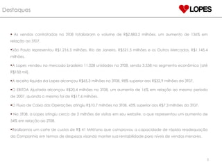 Destaques   As vendas contratadas no 3T08 totalizaram o volume de R$2.883,2 milhões, um aumento de 136% em relação ao 3T07. São Paulo representou R$1.216,3 milhões, Rio de Janeiro, R$521,5 milhões e os Outros Mercados, R$1.145,4 milhões. A Lopes vendeu no mercado brasileiro 11.028 unidades no 3T08, sendo 3.538 no segmento econômico (até R$150 mil).  A receita líquida da Lopes alcançou R$65,3 milhões no 3T08, 98% superior aos R$32,9 milhões do 3T07. O EBITDA Ajustado alcançou R$20,4 milhões no 3T08, um aumento de 16% em relação ao mesmo período de 2007, quando o mesmo foi de R$17,6 milhões. O Fluxo de Caixa das Operações atingiu R$10,7 milhões no 3T08, 45% superior aos R$7,3 milhões do 3T07. No 3T08, a Lopes atingiu cerca de 2 milhões de visitas em seu website, o que representou um aumento de 54% em relação ao 2T08. Realizamos um corte de custos de R$ 41 MM/ano que comprovou a capacidade de rápida readequação da Companhia em termos de despesas visando manter sua rentabilidade para níveis de vendas menores. 
