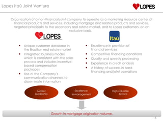 Organization of a non-financial joint company to operate as a marketing resource center of financial products and services, including mortgage and related products and services, targeted principally to the secondary real estate market, and to Lopes customers, on an exclusive basis.  Market leadership Excellence in management High valuable brands Unique customer database in the Brazilian real estate market Integrated business model, which is consistent with the sales process and includes incentive-based compensation packages Use of the Company’s communication channels to disseminate information Excellence in provision of financial services Competitive financing conditions Quality and speedy processing Experience in credit analysis A history of success in bank financing and joint operations Lopes Itaú Joint Venture Growth in mortgage origination volume. 