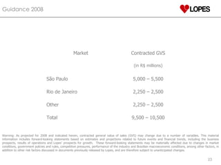 Guidance 2008  Warning: As projected for 2008 and indicated herein, contracted general value of sales (GVS) may change due to a number of variables. This material information includes forward-looking statements based on estimates and projections related to future events and financial trends, including the business prospects, results of operations and Lopes’ prospects for growth.  These forward-looking statements may be materially affected due to changes in market conditions, government policies and rules, competitive pressures, performance of the industry and Brazilian macroeconomic conditions, among other factors, in addition to other risk factors discussed in documents previously released by Lopes, and are therefore subject to unanticipated changes.  Market Contracted GVS (in R$ millions) São Paulo 5,000 – 5,500 Rio de Janeiro 2,250 – 2,500 Other 2,250 – 2,500 Total 9,500 – 10,500 