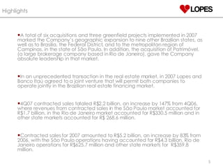 Highlights   A total of six acquisitions and three greenfield projects implemented in 2007 marked the Company’s geographic expansion to nine other Brazilian states, as well as to Brasilia, the Federal District, and to the metropolitan region of Campinas, in the state of São Paulo. In addition, the acquisition of Patrimóvel, (a large brokerage company based in Rio de Janeiro), gave the Company absolute leadership in that market. In an unprecedented transaction in the real estate market, in 2007 Lopes and Banco Itaú agreed to a joint venture that will permit both companies to operate jointly in the Brazilian real estate financing market. 4Q07 contracted sales totaled R$2.2 billion, an increase by 147% from 4Q06, where revenues from contracted sales in the São Paulo market accounted for R$1.7 billion, in the Rio de Janeiro market accounted for R$330.5 million and in other state markets accounted for R$ 268.6 million.  Contracted sales for 2007 amounted to R$5.2 billion, an increase by 83% from 2006, with the São Paulo operations having accounted for R$4.3 billion, Rio de Janeiro operations for R$625.7 million and other state markets for  R$359.8 million. 